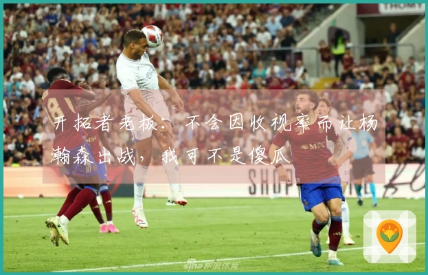 开拓者老板：不会因收视率而让杨瀚森出战，我可不是傻瓜