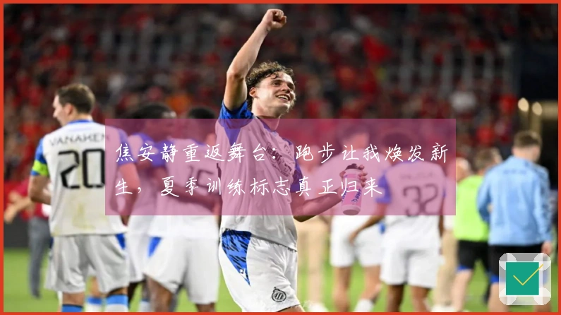 焦安静重返舞台：跑步让我焕发新生，夏季训练标志真正归来